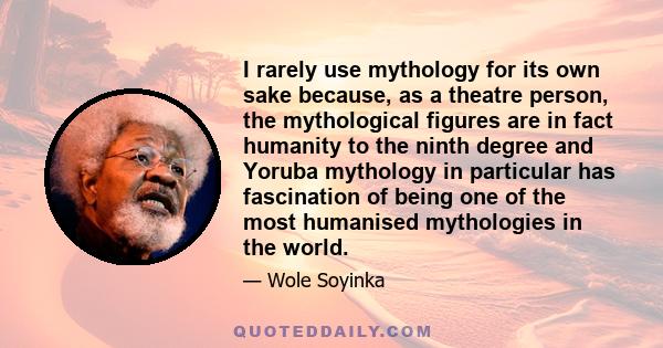 I rarely use mythology for its own sake because, as a theatre person, the mythological figures are in fact humanity to the ninth degree and Yoruba mythology in particular has fascination of being one of the most