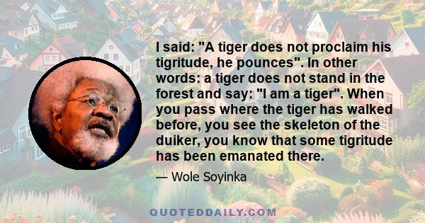 I said: A tiger does not proclaim his tigritude, he pounces. In other words: a tiger does not stand in the forest and say: I am a tiger. When you pass where the tiger has walked before, you see the skeleton of the