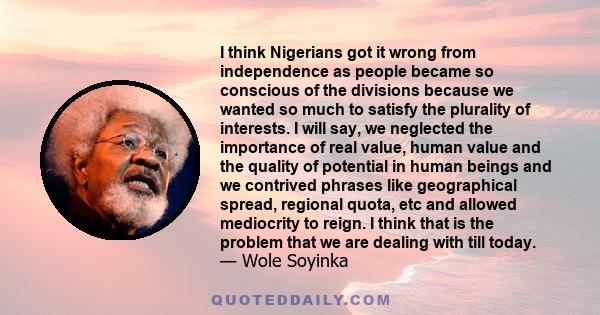 I think Nigerians got it wrong from independence as people became so conscious of the divisions because we wanted so much to satisfy the plurality of interests. I will say, we neglected the importance of real value,