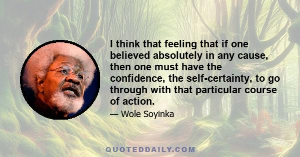 I think that feeling that if one believed absolutely in any cause, then one must have the confidence, the self-certainty, to go through with that particular course of action.