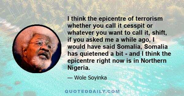 I think the epicentre of terrorism whether you call it cesspit or whatever you want to call it, shift, if you asked me a while ago, I would have said Somalia, Somalia has quietened a bit - and I think the epicentre