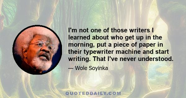 I'm not one of those writers I learned about who get up in the morning, put a piece of paper in their typewriter machine and start writing. That I've never understood.