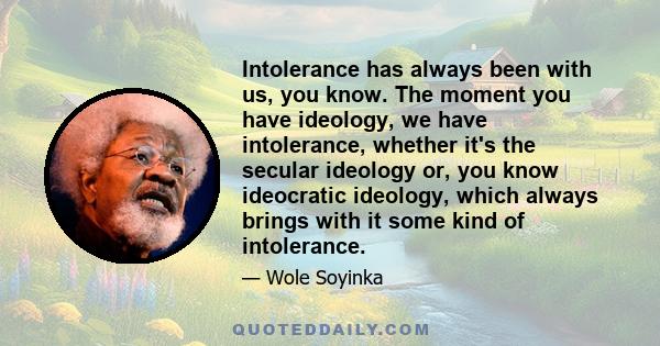 Intolerance has always been with us, you know. The moment you have ideology, we have intolerance, whether it's the secular ideology or, you know ideocratic ideology, which always brings with it some kind of intolerance.