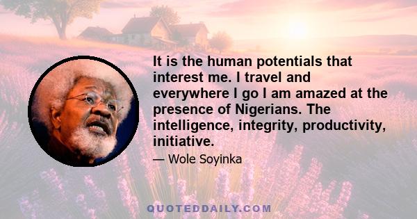 It is the human potentials that interest me. I travel and everywhere I go I am amazed at the presence of Nigerians. The intelligence, integrity, productivity, initiative.