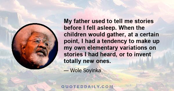 My father used to tell me stories before I fell asleep. When the children would gather, at a certain point, I had a tendency to make up my own elementary variations on stories I had heard, or to invent totally new ones.