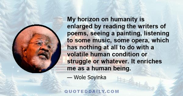 My horizon on humanity is enlarged by reading the writers of poems, seeing a painting, listening to some music, some opera, which has nothing at all to do with a volatile human condition or struggle or whatever. It