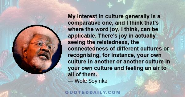 My interest in culture generally is a comparative one, and I think that's where the word joy, I think, can be applicable. There's joy in actually seeing the relatedness, the connectedness of different cultures or