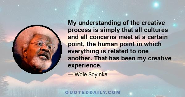 My understanding of the creative process is simply that all cultures and all concerns meet at a certain point, the human point in which everything is related to one another. That has been my creative experience.