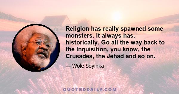 Religion has really spawned some monsters. It always has, historically. Go all the way back to the Inquisition, you know, the Crusades, the Jehad and so on.