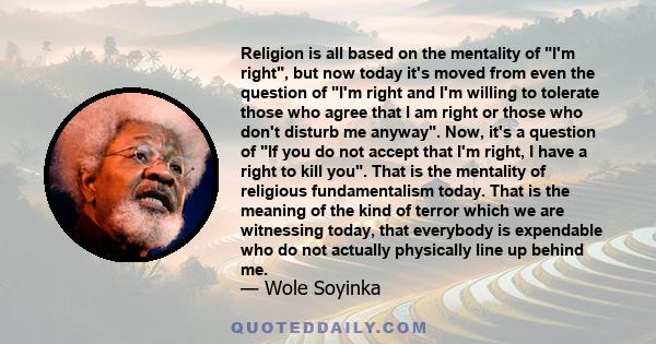 Religion is all based on the mentality of I'm right, but now today it's moved from even the question of I'm right and I'm willing to tolerate those who agree that I am right or those who don't disturb me anyway. Now,