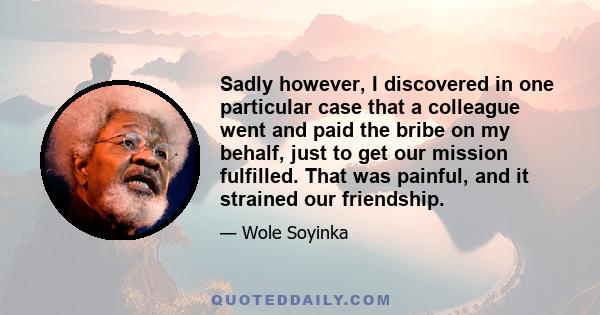 Sadly however, I discovered in one particular case that a colleague went and paid the bribe on my behalf, just to get our mission fulfilled. That was painful, and it strained our friendship.