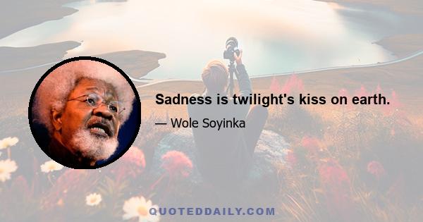 Sadness is twilight's kiss on earth.