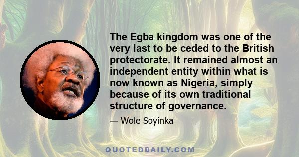 The Egba kingdom was one of the very last to be ceded to the British protectorate. It remained almost an independent entity within what is now known as Nigeria, simply because of its own traditional structure of