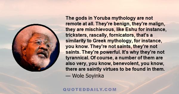 The gods in Yoruba mythology are not remote at all. They're benign, they're malign, they are mischievous, like Eshu for instance, tricksters, rascally, fornicators, that's a similarity to Greek mythology, for instance,