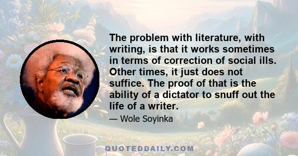 The problem with literature, with writing, is that it works sometimes in terms of correction of social ills. Other times, it just does not suffice. The proof of that is the ability of a dictator to snuff out the life of 