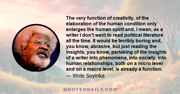 The very function of creativity, of the elaboration of the human condition only enlarges the human spirit and, I mean, as a writer I don't want to read political literature all the time. It would be terribly boring and, 