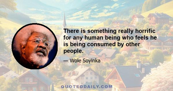 There is something really horrific for any human being who feels he is being consumed by other people.