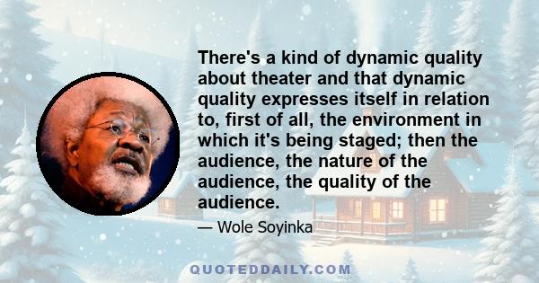 There's a kind of dynamic quality about theater and that dynamic quality expresses itself in relation to, first of all, the environment in which it's being staged; then the audience, the nature of the audience, the