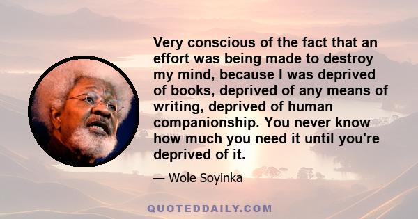 Very conscious of the fact that an effort was being made to destroy my mind, because I was deprived of books, deprived of any means of writing, deprived of human companionship. You never know how much you need it until