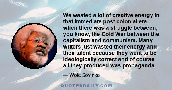 We wasted a lot of creative energy in that immediate post colonial era, when there was a struggle between, you know, the Cold War between the capitalism and communism. Many writers just wasted their energy and their