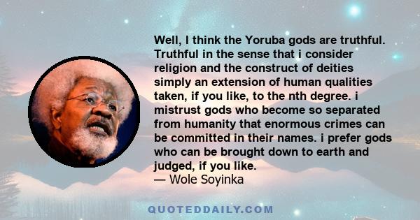 Well, I think the Yoruba gods are truthful. Truthful in the sense that i consider religion and the construct of deities simply an extension of human qualities taken, if you like, to the nth degree. i mistrust gods who