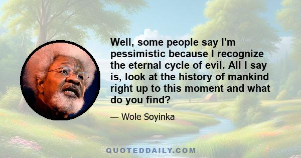 Well, some people say I'm pessimistic because I recognize the eternal cycle of evil. All I say is, look at the history of mankind right up to this moment and what do you find?