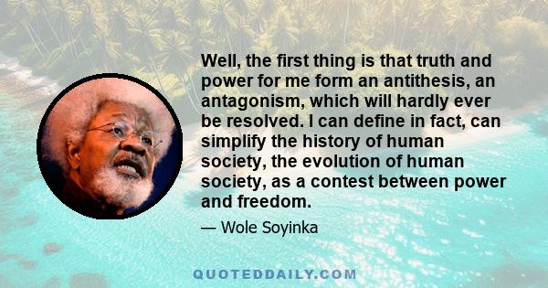 Well, the first thing is that truth and power for me form an antithesis, an antagonism, which will hardly ever be resolved. I can define in fact, can simplify the history of human society, the evolution of human