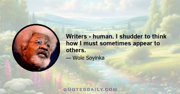 Writers - human. I shudder to think how I must sometimes appear to others.