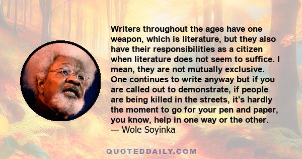 Writers throughout the ages have one weapon, which is literature, but they also have their responsibilities as a citizen when literature does not seem to suffice. I mean, they are not mutually exclusive. One continues