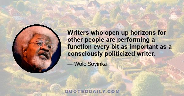 Writers who open up horizons for other people are performing a function every bit as important as a consciously politicized writer.