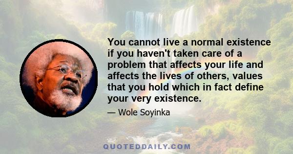 You cannot live a normal existence if you haven't taken care of a problem that affects your life and affects the lives of others, values that you hold which in fact define your very existence.