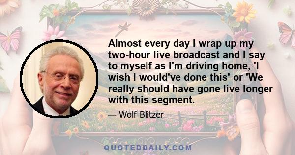 Almost every day I wrap up my two-hour live broadcast and I say to myself as I'm driving home, 'I wish I would've done this' or 'We really should have gone live longer with this segment.