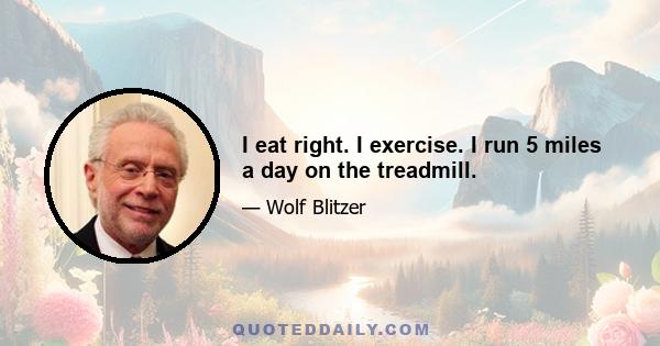 I eat right. I exercise. I run 5 miles a day on the treadmill.