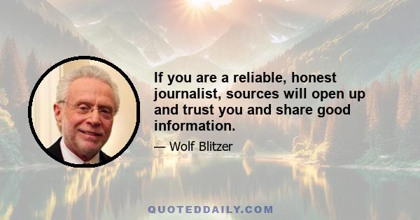 If you are a reliable, honest journalist, sources will open up and trust you and share good information.