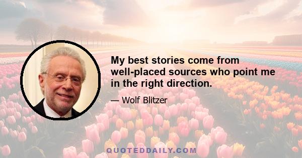 My best stories come from well-placed sources who point me in the right direction.