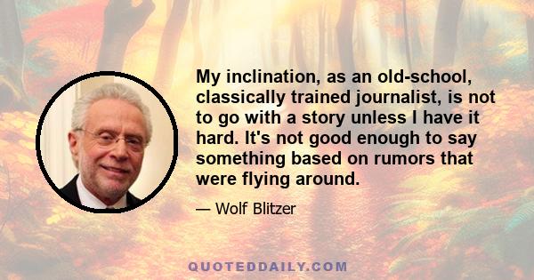 My inclination, as an old-school, classically trained journalist, is not to go with a story unless I have it hard. It's not good enough to say something based on rumors that were flying around.