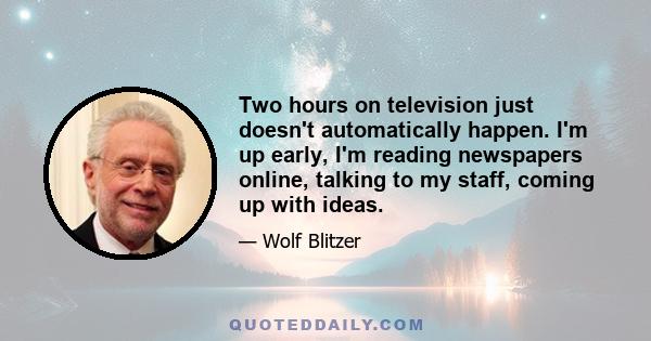 Two hours on television just doesn't automatically happen. I'm up early, I'm reading newspapers online, talking to my staff, coming up with ideas.