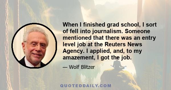 When I finished grad school, I sort of fell into journalism. Someone mentioned that there was an entry level job at the Reuters News Agency. I applied, and, to my amazement, I got the job.