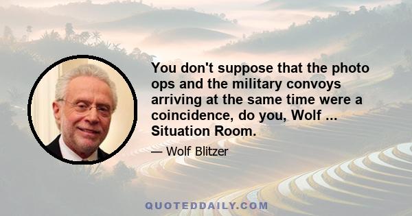 You don't suppose that the photo ops and the military convoys arriving at the same time were a coincidence, do you, Wolf ... Situation Room.