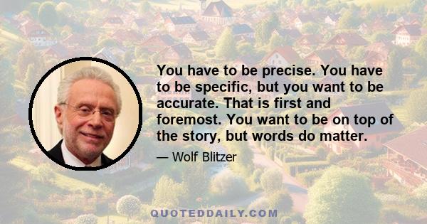 You have to be precise. You have to be specific, but you want to be accurate. That is first and foremost. You want to be on top of the story, but words do matter.