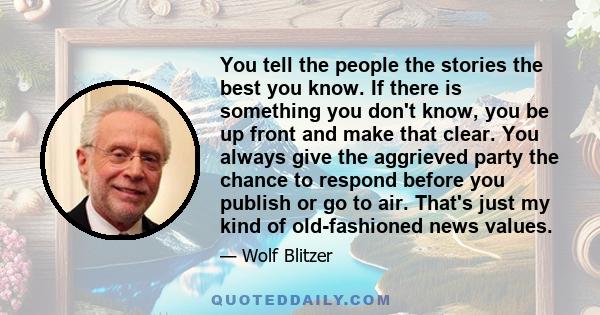 You tell the people the stories the best you know. If there is something you don't know, you be up front and make that clear. You always give the aggrieved party the chance to respond before you publish or go to air.