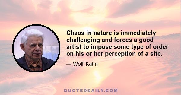 Chaos in nature is immediately challenging and forces a good artist to impose some type of order on his or her perception of a site.