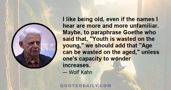 I like being old, even if the names I hear are more and more unfamiliar. Maybe, to paraphrase Goethe who said that, Youth is wasted on the young, we should add that Age can be wasted on the aged, unless one's capacity