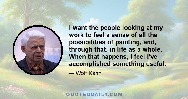 I want the people looking at my work to feel a sense of all the possibilities of painting, and, through that, in life as a whole. When that happens, I feel I've accomplished something useful.