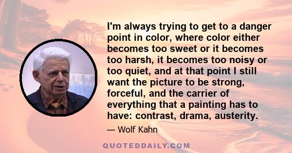 I'm always trying to get to a danger point in color, where color either becomes too sweet or it becomes too harsh, it becomes too noisy or too quiet, and at that point I still want the picture to be strong, forceful,