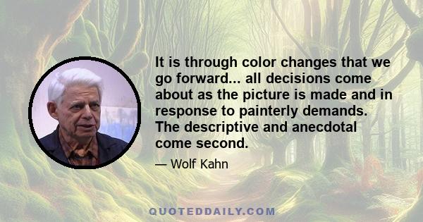 It is through color changes that we go forward... all decisions come about as the picture is made and in response to painterly demands. The descriptive and anecdotal come second.