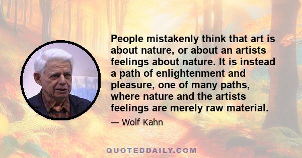 People mistakenly think that art is about nature, or about an artists feelings about nature. It is instead a path of enlightenment and pleasure, one of many paths, where nature and the artists feelings are merely raw