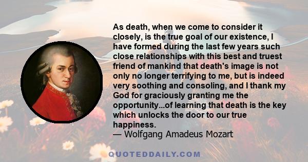 As death, when we come to consider it closely, is the true goal of our existence, I have formed during the last few years such close relationships with this best and truest friend of mankind that death's image is not