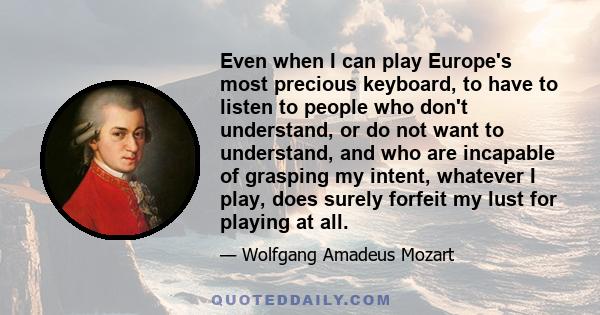 Even when I can play Europe's most precious keyboard, to have to listen to people who don't understand, or do not want to understand, and who are incapable of grasping my intent, whatever I play, does surely forfeit my