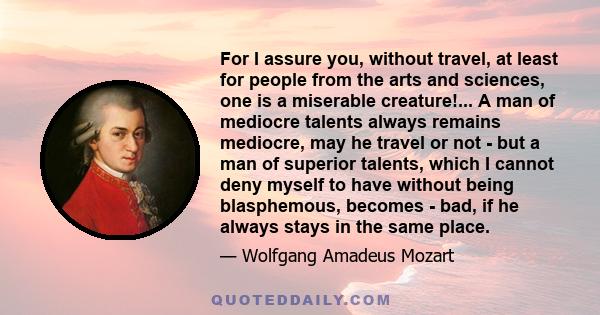 For I assure you, without travel, at least for people from the arts and sciences, one is a miserable creature!... A man of mediocre talents always remains mediocre, may he travel or not - but a man of superior talents,